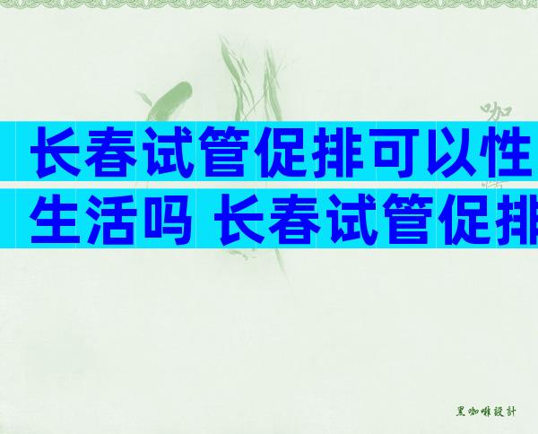 长春试管促排可以性生活吗 长春试管促排期间要注意些什么